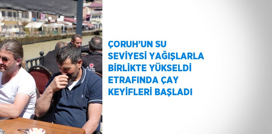 ÇORUH’UN SU SEVİYESİ YAĞIŞLARLA BİRLİKTE YÜKSELDİ ETRAFINDA ÇAY KEYİFLERİ BAŞLADI