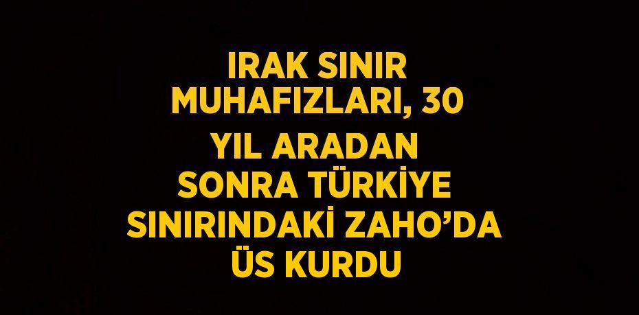 IRAK SINIR MUHAFIZLARI, 30 YIL ARADAN SONRA TÜRKİYE SINIRINDAKİ ZAHO’DA ÜS KURDU