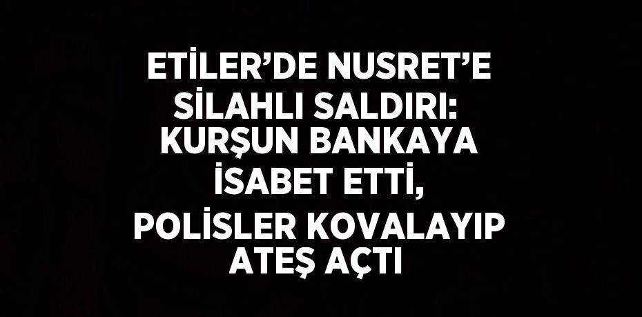 ETİLER’DE NUSRET’E SİLAHLI SALDIRI: KURŞUN BANKAYA İSABET ETTİ, POLİSLER KOVALAYIP ATEŞ AÇTI