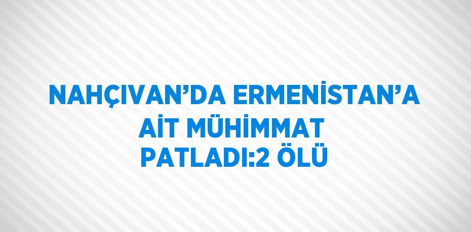 NAHÇIVAN’DA ERMENİSTAN’A AİT MÜHİMMAT PATLADI:2 ÖLÜ