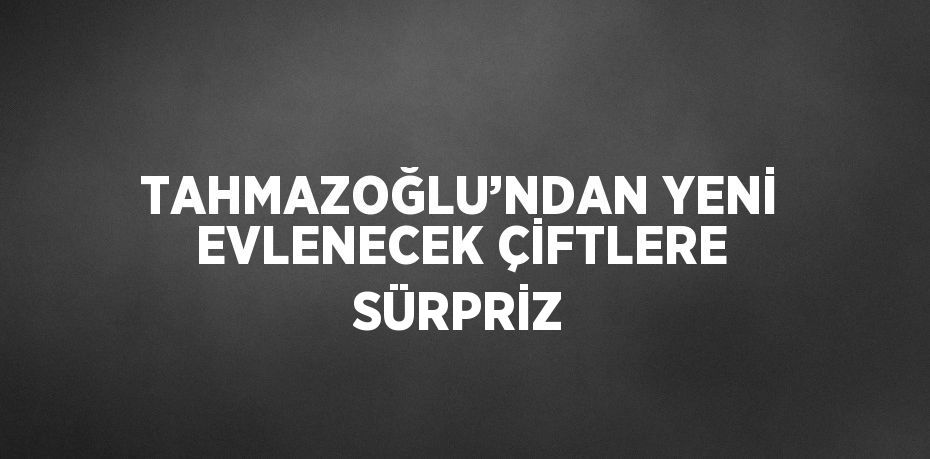 TAHMAZOĞLU’NDAN YENİ EVLENECEK ÇİFTLERE SÜRPRİZ