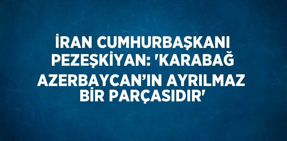 İRAN CUMHURBAŞKANI PEZEŞKİYAN: 'KARABAĞ AZERBAYCAN’IN AYRILMAZ BİR PARÇASIDIR'