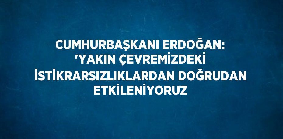 CUMHURBAŞKANI ERDOĞAN: 'YAKIN ÇEVREMİZDEKİ İSTİKRARSIZLIKLARDAN DOĞRUDAN ETKİLENİYORUZ