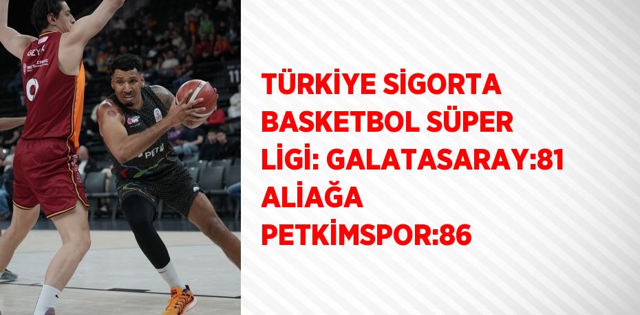 TÜRKİYE SİGORTA BASKETBOL SÜPER LİGİ: GALATASARAY:81 ALİAĞA PETKİMSPOR:86