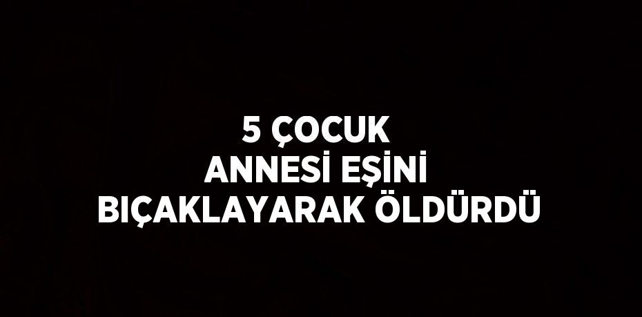 5 ÇOCUK ANNESİ EŞİNİ BIÇAKLAYARAK ÖLDÜRDÜ