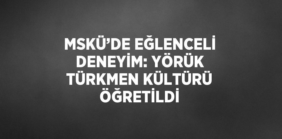 MSKÜ’DE EĞLENCELİ DENEYİM: YÖRÜK TÜRKMEN KÜLTÜRÜ ÖĞRETİLDİ