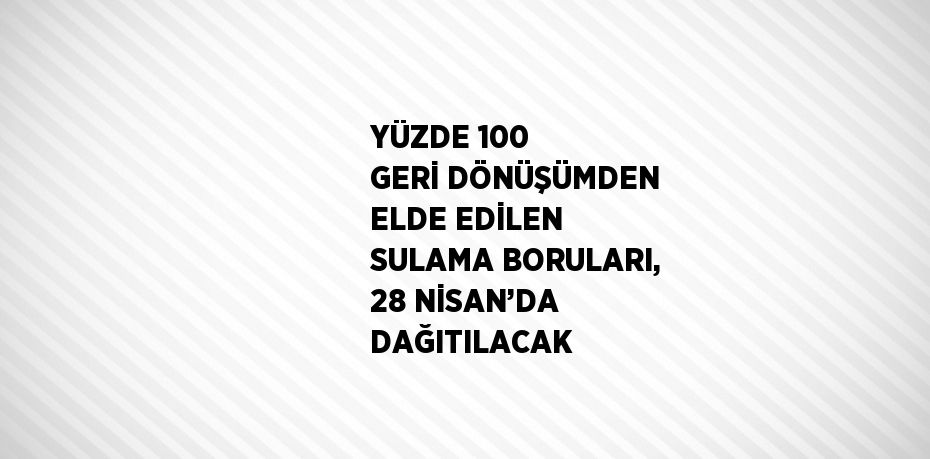 YÜZDE 100 GERİ DÖNÜŞÜMDEN ELDE EDİLEN SULAMA BORULARI, 28 NİSAN’DA DAĞITILACAK