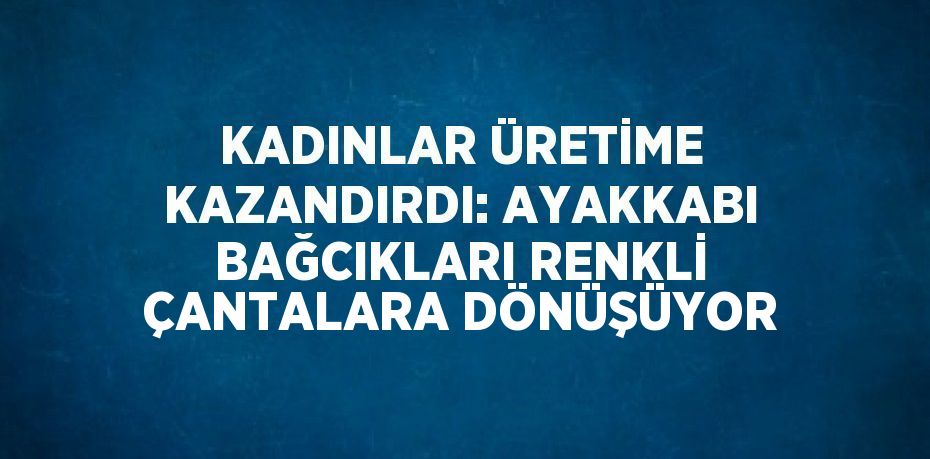 KADINLAR ÜRETİME KAZANDIRDI: AYAKKABI BAĞCIKLARI RENKLİ ÇANTALARA DÖNÜŞÜYOR