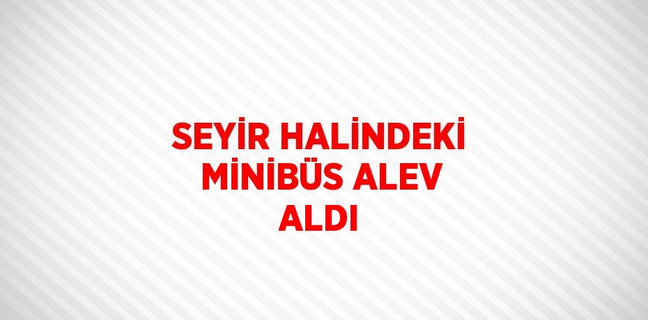SEYİR HALİNDEKİ MİNİBÜS ALEV ALDI