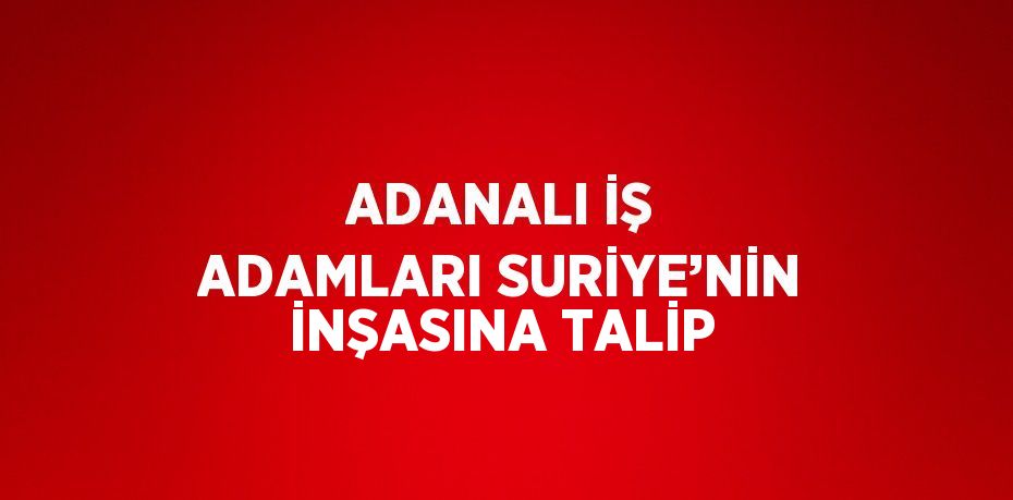 ADANALI İŞ ADAMLARI SURİYE’NİN İNŞASINA TALİP