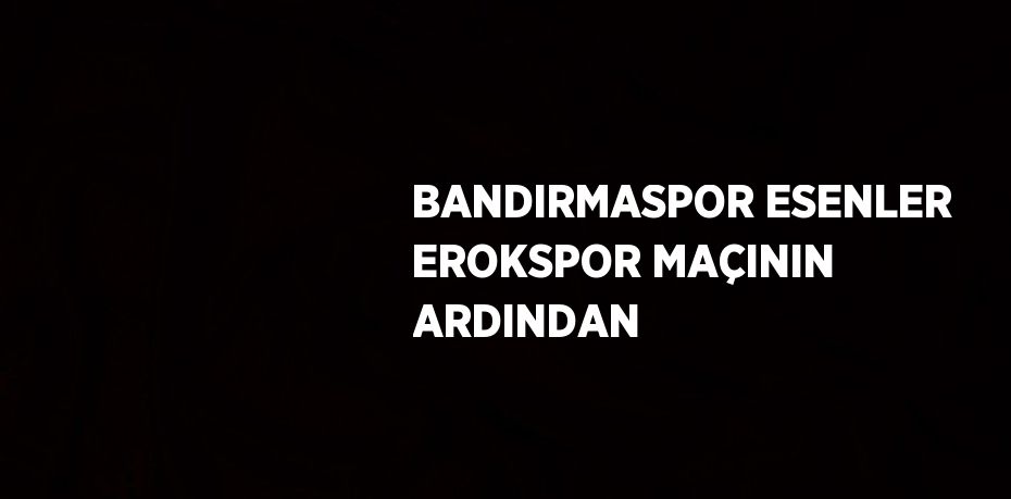 BANDIRMASPOR ESENLER EROKSPOR MAÇININ ARDINDAN