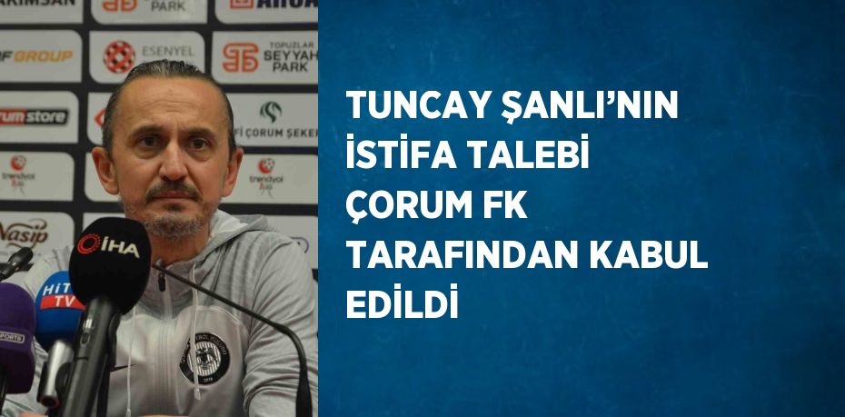 TUNCAY ŞANLI’NIN İSTİFA TALEBİ ÇORUM FK TARAFINDAN KABUL EDİLDİ