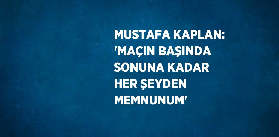 MUSTAFA KAPLAN: 'MAÇIN BAŞINDA SONUNA KADAR HER ŞEYDEN MEMNUNUM'