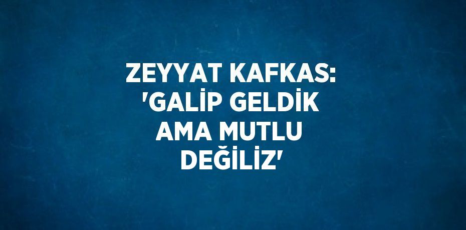ZEYYAT KAFKAS: 'GALİP GELDİK AMA MUTLU DEĞİLİZ'