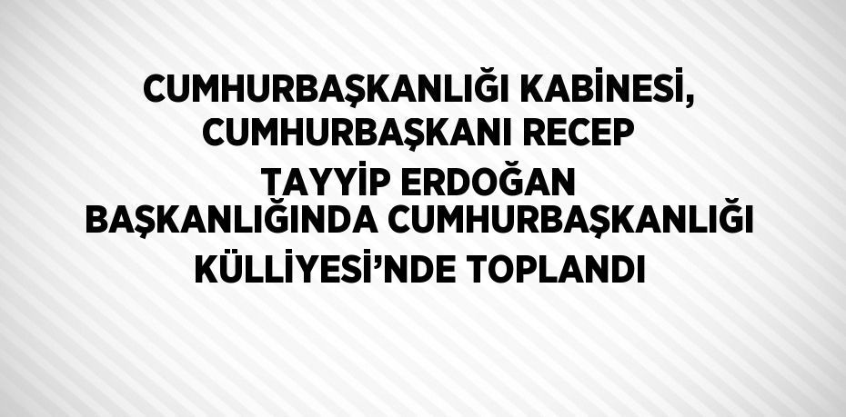 CUMHURBAŞKANLIĞI KABİNESİ, CUMHURBAŞKANI RECEP TAYYİP ERDOĞAN BAŞKANLIĞINDA CUMHURBAŞKANLIĞI KÜLLİYESİ’NDE TOPLANDI