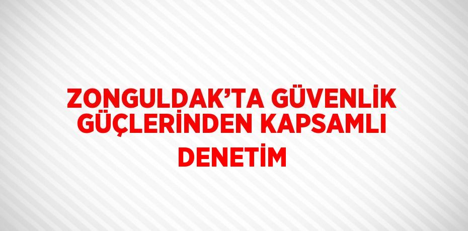 ZONGULDAK’TA GÜVENLİK GÜÇLERİNDEN KAPSAMLI DENETİM