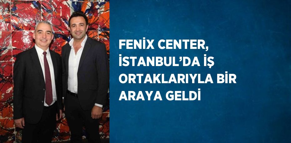 FENİX CENTER, İSTANBUL’DA İŞ ORTAKLARIYLA BİR ARAYA GELDİ