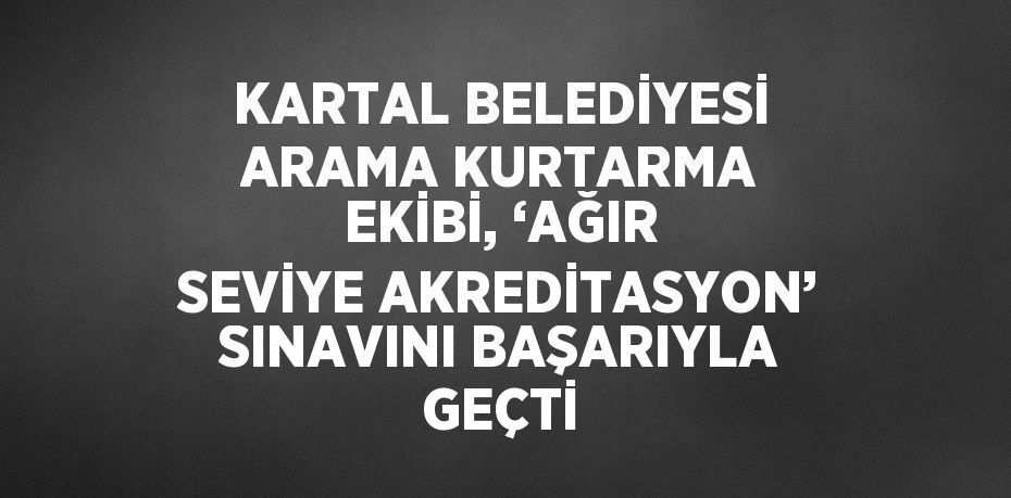 KARTAL BELEDİYESİ ARAMA KURTARMA EKİBİ, ‘AĞIR SEVİYE AKREDİTASYON’ SINAVINI BAŞARIYLA GEÇTİ
