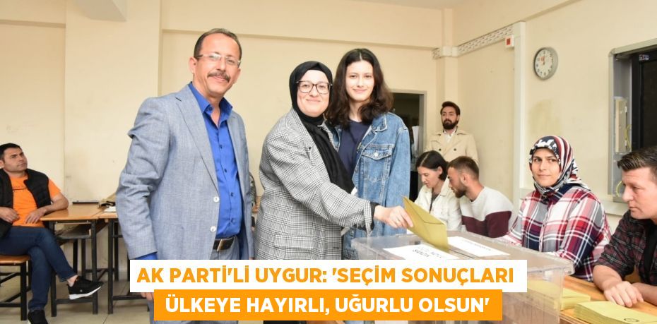 AK PARTİ’Lİ UYGUR: “SEÇİM SONUÇLARI  ÜLKEYE HAYIRLI, UĞURLU OLSUN”