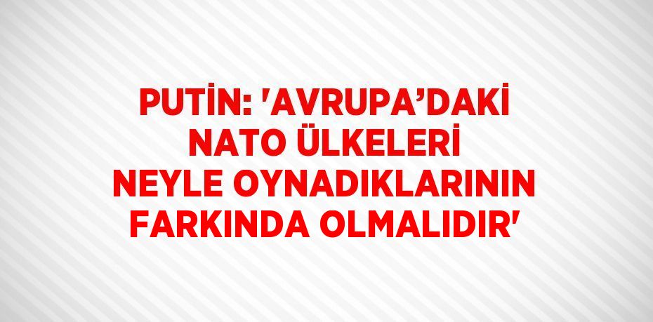 PUTİN: 'AVRUPA’DAKİ NATO ÜLKELERİ NEYLE OYNADIKLARININ FARKINDA OLMALIDIR'