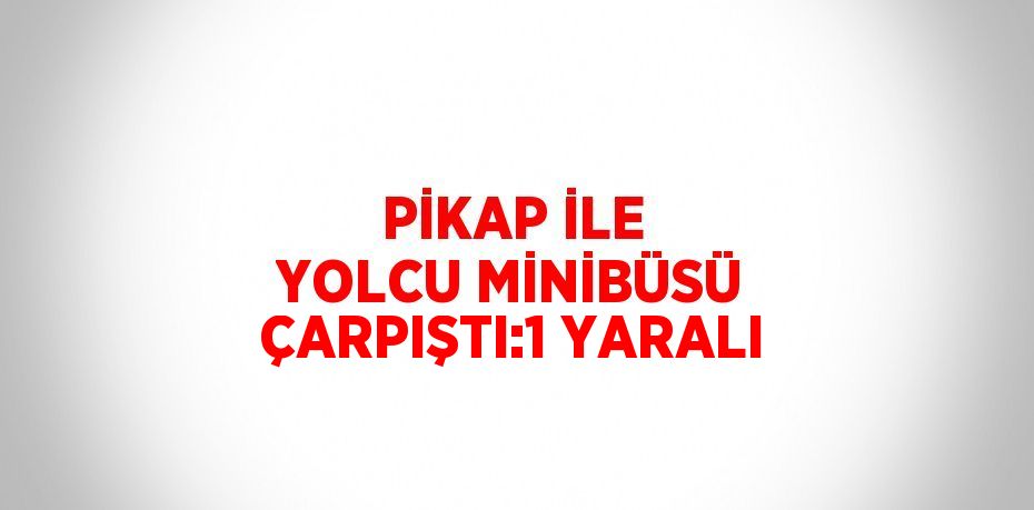 PİKAP İLE YOLCU MİNİBÜSÜ ÇARPIŞTI:1 YARALI