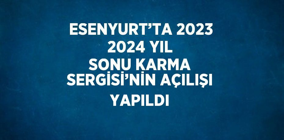 ESENYURT’TA 2023 2024 YIL SONU KARMA SERGİSİ’NİN AÇILIŞI YAPILDI