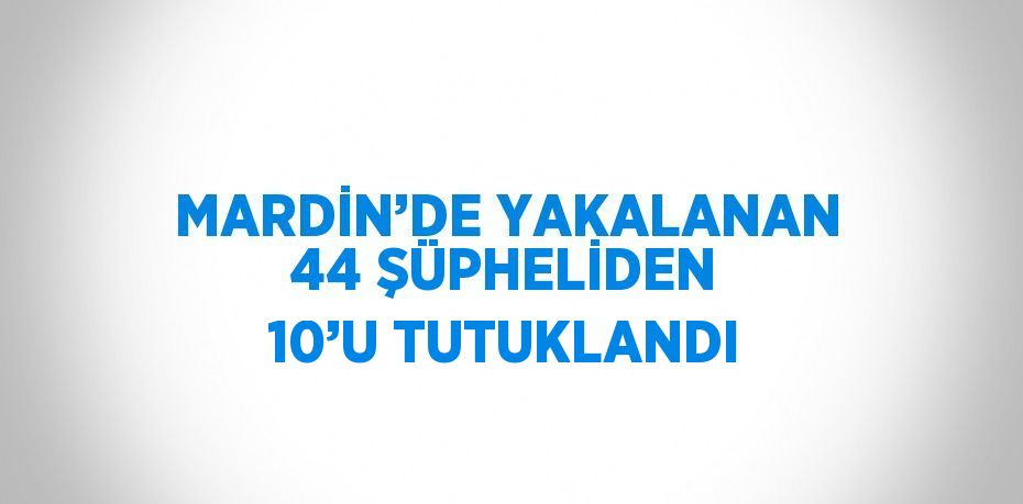 MARDİN’DE YAKALANAN 44 ŞÜPHELİDEN 10’U TUTUKLANDI