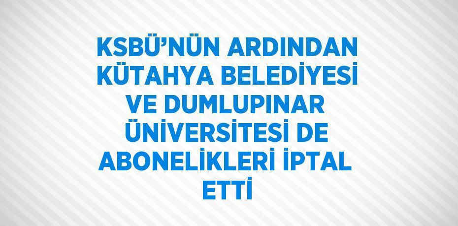 KSBÜ’NÜN ARDINDAN KÜTAHYA BELEDİYESİ VE DUMLUPINAR ÜNİVERSİTESİ DE ABONELİKLERİ İPTAL ETTİ