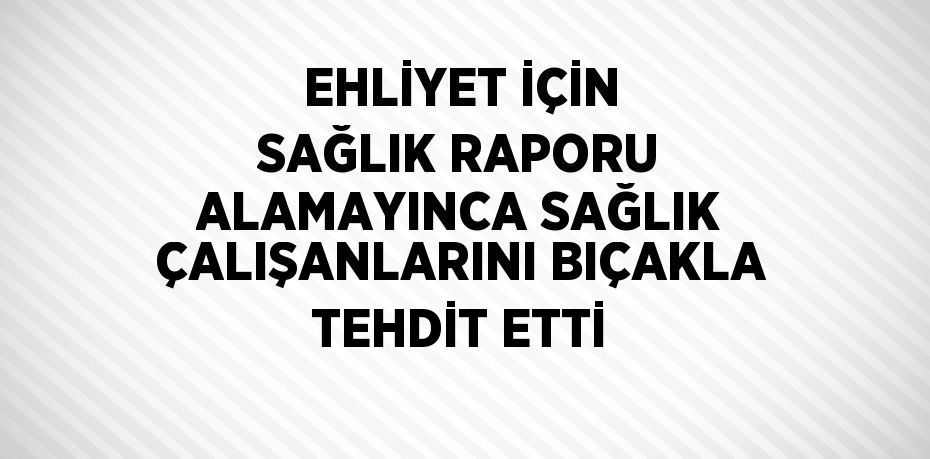 EHLİYET İÇİN SAĞLIK RAPORU ALAMAYINCA SAĞLIK ÇALIŞANLARINI BIÇAKLA TEHDİT ETTİ