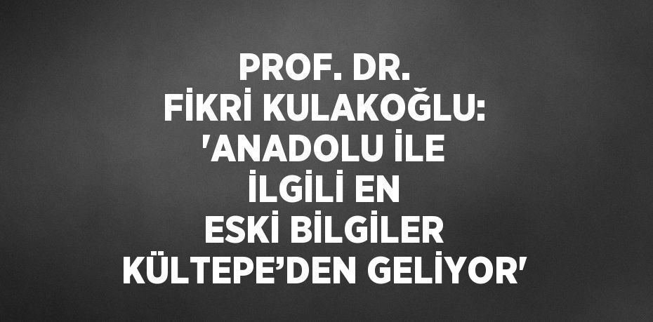 PROF. DR. FİKRİ KULAKOĞLU: 'ANADOLU İLE İLGİLİ EN ESKİ BİLGİLER KÜLTEPE’DEN GELİYOR'