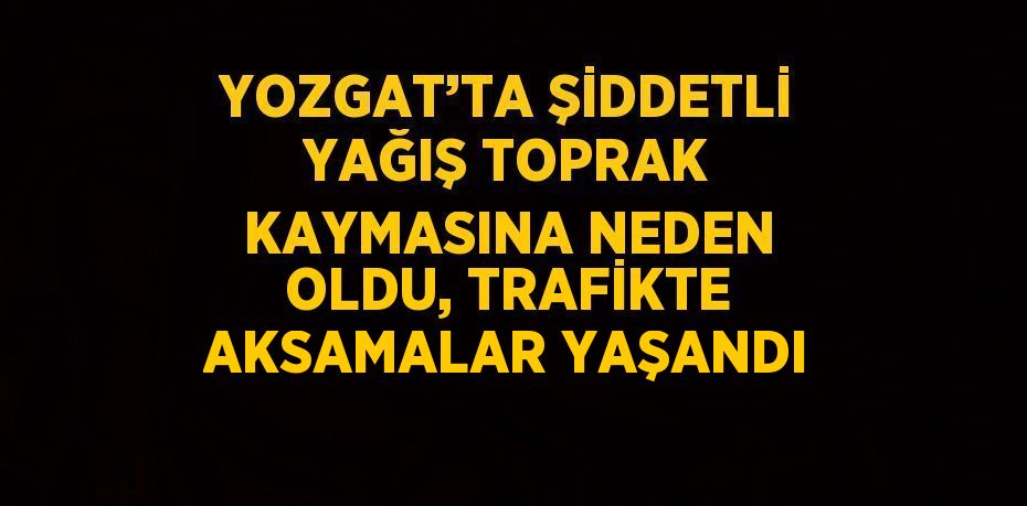 YOZGAT’TA ŞİDDETLİ YAĞIŞ TOPRAK KAYMASINA NEDEN OLDU, TRAFİKTE AKSAMALAR YAŞANDI