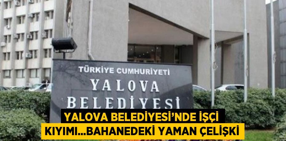 YALOVA BELEDİYESİ’NDE İŞÇİ KIYIMI...BAHANEDEKİ YAMAN ÇELİŞKİ