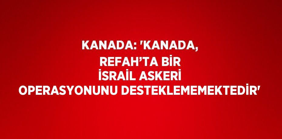 KANADA: 'KANADA, REFAH’TA BİR İSRAİL ASKERİ OPERASYONUNU DESTEKLEMEMEKTEDİR'