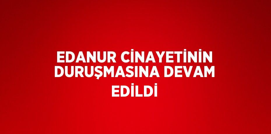 EDANUR CİNAYETİNİN DURUŞMASINA DEVAM EDİLDİ