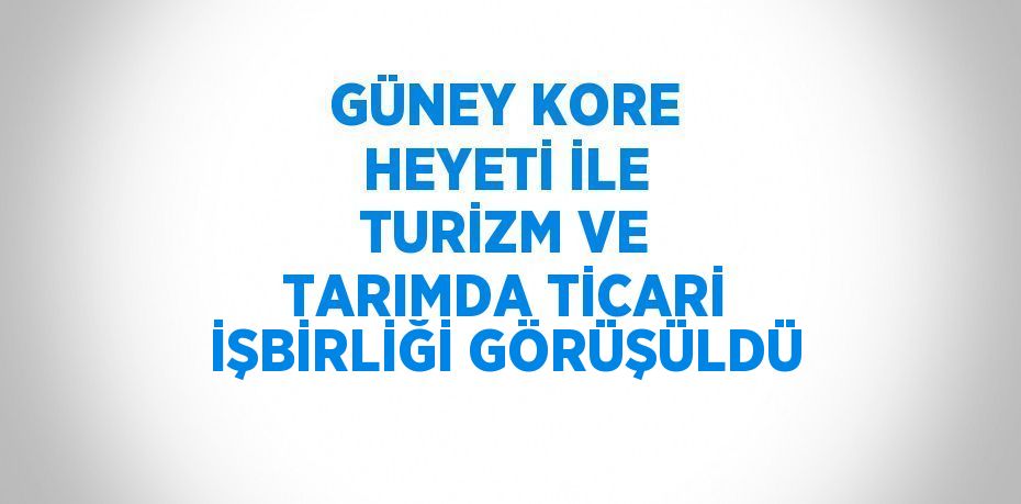 GÜNEY KORE HEYETİ İLE TURİZM VE TARIMDA TİCARİ İŞBİRLİĞİ GÖRÜŞÜLDÜ