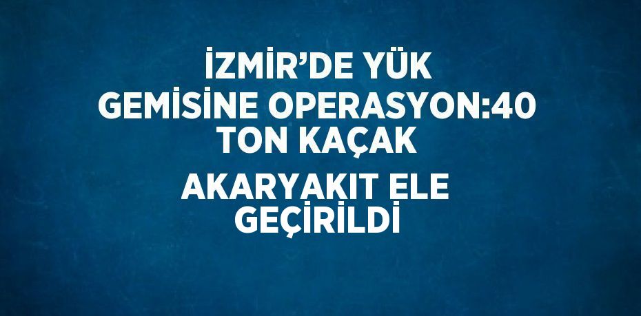 İZMİR’DE YÜK GEMİSİNE OPERASYON:40 TON KAÇAK AKARYAKIT ELE GEÇİRİLDİ