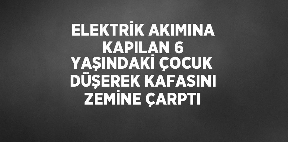 ELEKTRİK AKIMINA KAPILAN 6 YAŞINDAKİ ÇOCUK DÜŞEREK KAFASINI ZEMİNE ÇARPTI