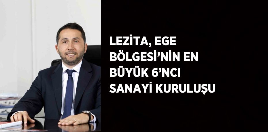 LEZİTA, EGE BÖLGESİ’NİN EN BÜYÜK 6’NCI SANAYİ KURULUŞU