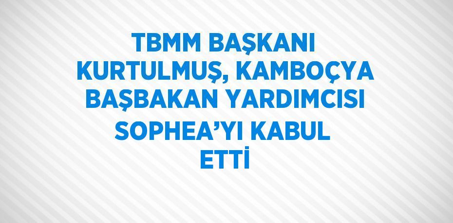 TBMM BAŞKANI KURTULMUŞ, KAMBOÇYA BAŞBAKAN YARDIMCISI SOPHEA’YI KABUL ETTİ