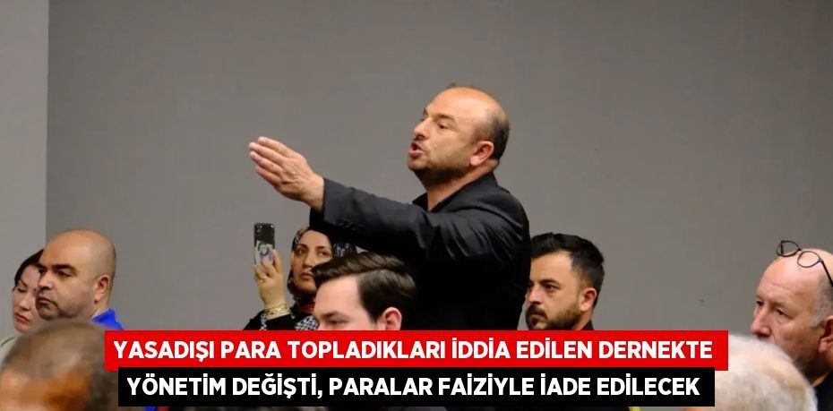 YASADIŞI PARA TOPLADIKLARI İDDİA EDİLEN DERNEKTE YÖNETİM DEĞİŞTİ, PARALAR FAİZİYLE İADE EDİLECEK