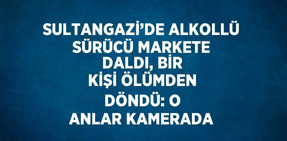 SULTANGAZİ’DE ALKOLLÜ SÜRÜCÜ MARKETE DALDI, BİR KİŞİ ÖLÜMDEN DÖNDÜ: O ANLAR KAMERADA