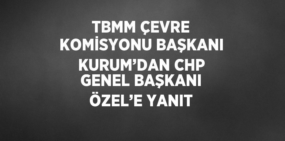 TBMM ÇEVRE KOMİSYONU BAŞKANI KURUM’DAN CHP GENEL BAŞKANI ÖZEL’E YANIT