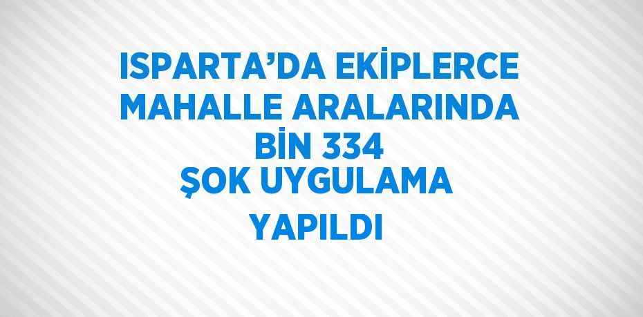 ISPARTA’DA EKİPLERCE MAHALLE ARALARINDA BİN 334 ŞOK UYGULAMA YAPILDI