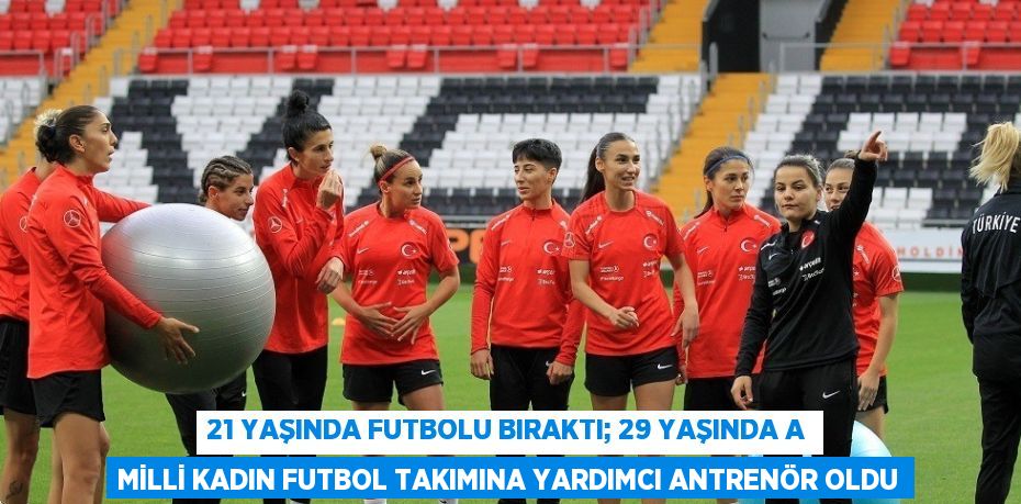 21 YAŞINDA FUTBOLU BIRAKTI; 29 YAŞINDA A MİLLİ KADIN FUTBOL TAKIMINA YARDIMCI ANTRENÖR OLDU