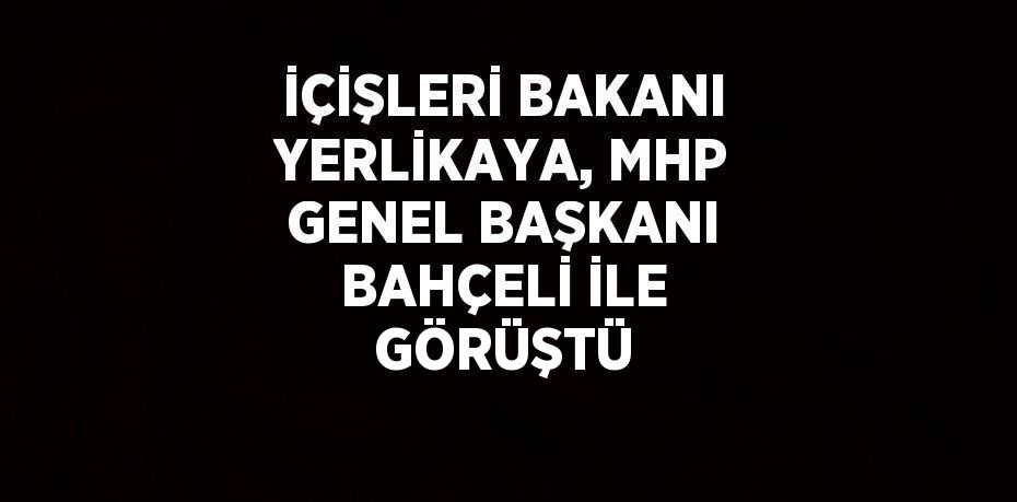 İÇİŞLERİ BAKANI YERLİKAYA, MHP GENEL BAŞKANI BAHÇELİ İLE GÖRÜŞTÜ