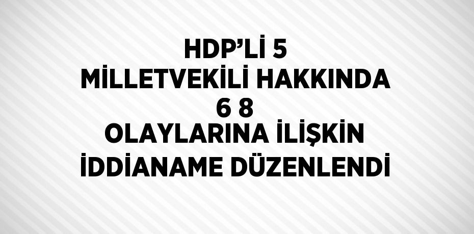 HDP’Lİ 5 MİLLETVEKİLİ HAKKINDA 6 8 OLAYLARINA İLİŞKİN İDDİANAME DÜZENLENDİ