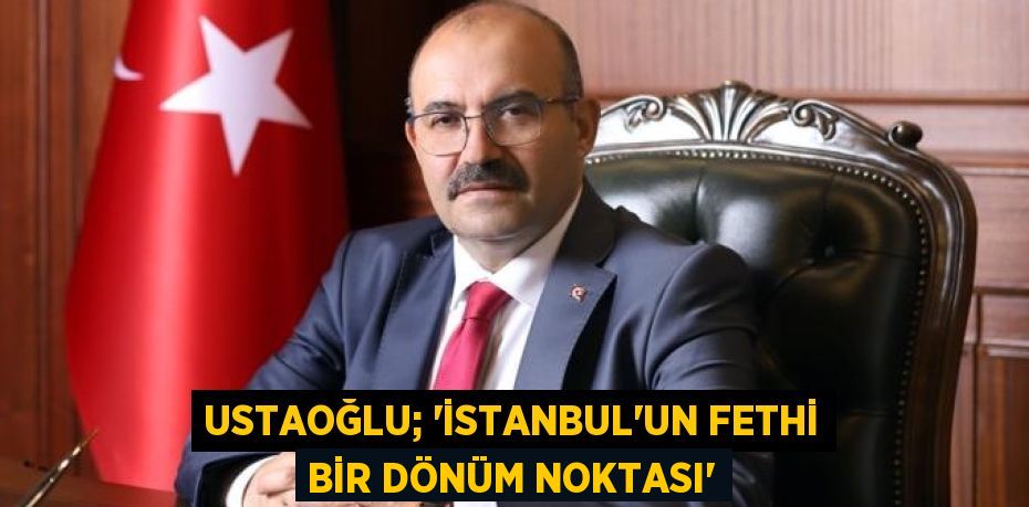 USTAOĞLU; “İSTANBUL’UN FETHİ BİR DÖNÜM NOKTASI”