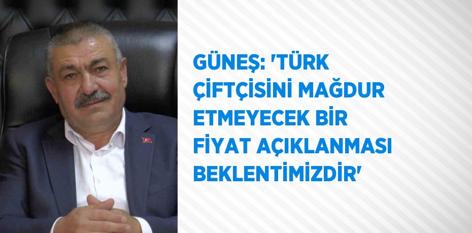 GÜNEŞ: 'TÜRK ÇİFTÇİSİNİ MAĞDUR ETMEYECEK BİR FİYAT AÇIKLANMASI BEKLENTİMİZDİR'