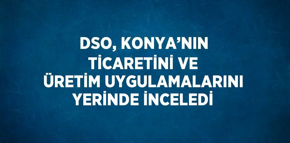 DSO, KONYA’NIN TİCARETİNİ VE ÜRETİM UYGULAMALARINI YERİNDE İNCELEDİ