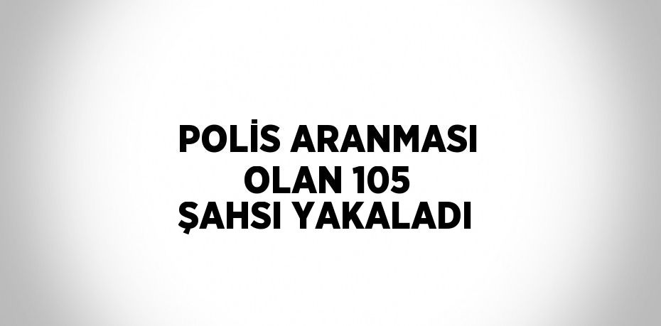 POLİS ARANMASI OLAN 105 ŞAHSI YAKALADI